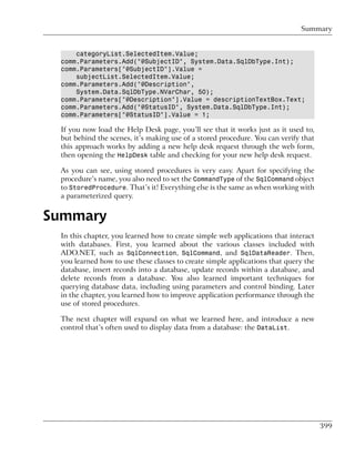Summary


     categoryList.SelectedItem.Value;
 comm.Parameters.Add("@SubjectID", System.Data.SqlDbType.Int);
 comm.Parameters["@SubjectID"].Value =
     subjectList.SelectedItem.Value;
 comm.Parameters.Add("@Description",
     System.Data.SqlDbType.NVarChar, 50);
 comm.Parameters["@Description"].Value = descriptionTextBox.Text;
 comm.Parameters.Add("@StatusID", System.Data.SqlDbType.Int);
 comm.Parameters["@StatusID"].Value = 1;

 If you now load the Help Desk page, you’ll see that it works just as it used to,
 but behind the scenes, it’s making use of a stored procedure. You can verify that
 this approach works by adding a new help desk request through the web form,
 then opening the HelpDesk table and checking for your new help desk request.

 As you can see, using stored procedures is very easy. Apart for specifying the
 procedure’s name, you also need to set the CommandType of the SqlCommand object
 to StoredProcedure. That’s it! Everything else is the same as when working with
 a parameterized query.


Summary
 In this chapter, you learned how to create simple web applications that interact
 with databases. First, you learned about the various classes included with
 ADO.NET, such as SqlConnection, SqlCommand, and SqlDataReader. Then,
 you learned how to use these classes to create simple applications that query the
 database, insert records into a database, update records within a database, and
 delete records from a database. You also learned important techniques for
 querying database data, including using parameters and control binding. Later
 in the chapter, you learned how to improve application performance through the
 use of stored procedures.

 The next chapter will expand on what we learned here, and introduce a new
 control that’s often used to display data from a database: the DataList.




                                                                                     399
 