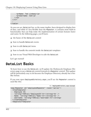 Chapter 10: Displaying Content Using Data Lists


            <p>Name: Ted Lindsey</p>
            <p>Username: ted</p>
          </td>
        </tr>
        ⋮
      </table>

      As you can see, DataList has, as the name implies, been designed to display lists
      of data, and while it’s less flexible than the Repeater, it contains more built-in
      functionality that can help make the implementation of certain features faster
      and easier. In the following pages, you’ll learn:

      ❑ the basics of the DataList control

      ❑ how to handle DataList events

      ❑ how to edit DataList items

      ❑ how to handle the controls inside the DataList templates

      ❑ how to use Visual Web Developer to edit the DataList

      Let’s get started!


DataList Basics
      To learn how to use the DataList, we’ll update the Dorknozzle Employee Dir-
      ectory page to use a DataList control instead of a Repeater control. This update
      will be particularly easy to do because the Employee Directory already has a list-
      like format.

      If you now open EmployeeDirectory.aspx, you’ll see the Repeater control is
      used like this:

                                                       File: EmployeeDirectory.aspx (excerpt)
      <asp:Repeater id="employeesRepeater" runat="server">
        <ItemTemplate>
          Employee ID:
          <strong><%#Eval("EmployeeID")%></strong><br />
          Name: <strong><%#Eval("Name")%></strong><br />
          Username: <strong><%#Eval("Username")%></strong>
        </ItemTemplate>
        <SeparatorTemplate>



402
 
