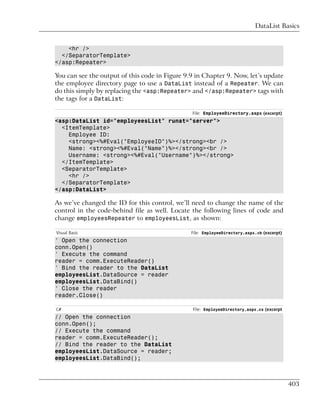 DataList Basics


    <hr />
  </SeparatorTemplate>
</asp:Repeater>

You can see the output of this code in Figure 9.9 in Chapter 9. Now, let’s update
the employee directory page to use a DataList instead of a Repeater. We can
do this simply by replacing the <asp:Repeater> and </asp:Repeater> tags with
the tags for a DataList:

                                                File: EmployeeDirectory.aspx (excerpt)
<asp:DataList id="employeesList" runat="server">
  <ItemTemplate>
    Employee ID:
    <strong><%#Eval("EmployeeID")%></strong><br />
    Name: <strong><%#Eval("Name")%></strong><br />
    Username: <strong><%#Eval("Username")%></strong>
  </ItemTemplate>
  <SeparatorTemplate>
    <hr />
  </SeparatorTemplate>
</asp:DataList>

As we’ve changed the ID for this control, we’ll need to change the name of the
control in the code-behind file as well. Locate the following lines of code and
change employeesRepeater to employeesList, as shown:

Visual Basic                                    File: EmployeeDirectory.aspx.vb (excerpt)
' Open the connection
conn.Open()
' Execute the command
reader = comm.ExecuteReader()
' Bind the reader to the DataList
employeesList.DataSource = reader
employeesList.DataBind()
' Close the reader
reader.Close()

C#                                              File: EmployeeDirectory.aspx.cs (excerpt
// Open the connection
conn.Open();
// Execute the command
reader = comm.ExecuteReader();
// Bind the reader to the DataList
employeesList.DataSource = reader;
employeesList.DataBind();



                                                                                            403
 