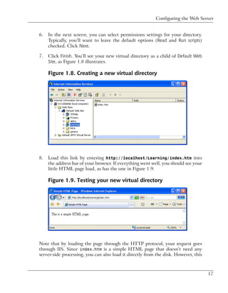 Configuring the Web Server


6.   In the next screen, you can select permissions settings for your directory.
     Typically, you’ll want to leave the default options (Read and Run scripts)
     checked. Click Next.

7.   Click Finish. You’ll see your new virtual directory as a child of Default Web
     Site, as Figure 1.8 illustrates.

     Figure 1.8. Creating a new virtual directory




8.   Load this link by entering http://localhost/Learning/index.htm into
     the address bar of your browser. If everything went well, you should see your
     little HTML page load, as has the one in Figure 1.9.

     Figure 1.9. Testing your new virtual directory




Note that by loading the page through the HTTP protocol, your request goes
through IIS. Since index.htm is a simple HTML page that doesn’t need any
server-side processing, you can also load it directly from the disk. However, this



                                                                                     17
 