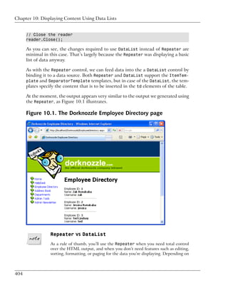 Chapter 10: Displaying Content Using Data Lists


      // Close the reader
      reader.Close();

      As you can see, the changes required to use DataList instead of Repeater are
      minimal in this case. That’s largely because the Repeater was displaying a basic
      list of data anyway.

      As with the Repeater control, we can feed data into the a DataList control by
      binding it to a data source. Both Repeater and DataList support the ItemTem-
      plate and SeparatorTemplate templates, but in case of the DataList, the tem-
      plates specify the content that is to be inserted in the td elements of the table.

      At the moment, the output appears very similar to the output we generated using
      the Repeater, as Figure 10.1 illustrates.

      Figure 10.1. The Dorknozzle Employee Directory page




                  Repeater vs DataList
                  As a rule of thumb, you’ll use the Repeater when you need total control
                  over the HTML output, and when you don’t need features such as editing,
                  sorting, formatting, or paging for the data you’re displaying. Depending on



404
 