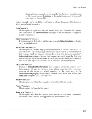 DataList Basics


           the extra features you need, you can use either the DataList control (covered
           in this chapter), or the GridView or DetailsView controls (which you’ll
           learn about in Chapter 12).

In this example, we’ve used the ItemTemplate of our DataList. The DataList
offers a number of templates:

ItemTemplate
   This template is replicated for each record that’s read from the data source.
   The contents of the ItemTemplate are repeated for each record, and placed
   inside td elements.

AlternatingItemTemplate
   If this template is defined, it will be used instead of ItemTemplate to display
   every second element.

SelectedItemTemplate
   This template is used to display the selected item of the list. The DataList
   control doesn’t automatically give the user a way to select an item in the list,
   but you can mark an item as selected by setting the DataLists control’s
   SelectedIndex property. Setting this property to 0 will mark the first item
   as selected; setting SelectedIndex to 1 will mark the second item as selected;
   and so on. Setting SelectedIndex to -1 unselects any selected item.

EditItemTemplate
   Similar to SelectedItemTemplate, this template applies to an item that’s
   being edited. We can set the item being edited using the EditItemIndex
   property of the DataList, which operates in the same way as the
   SelectedIndex property. Later in this chapter, you’ll learn how to edit your
   DataList using the EditItemTemplate.

HeaderTemplate
   This template specifies the content to be used for the list header.

FooterTemplate
   This template defines the list footer.

SeparatorTemplate
   This template specifies the content to be inserted between two consecutive
   data items. This content will appear inside its own table cell.




                                                                                           405
 