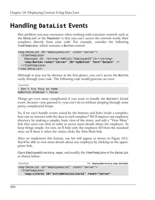 Chapter 10: Displaying Content Using Data Lists



Handling DataList Events
      One problem you may encounter when working with container controls such as
      the DataList or the Repeater is that you can’t access the controls inside their
      templates directly from your code. For example, consider the following
      ItemTemplate, which contains a Button control:

      <asp:DataList ID="employeesList" runat="server">
        <ItemTemplate>
          Employee ID: <strong><%#Eval("EmployeeID")%></strong>
          <asp:Button runat="server" ID="myButton" Text="Select" />
        </ItemTemplate>
      </asp:DataList>

      Although it may not be obvious at the first glance, you can’t access the Button
      easily through your code. The following code would generate an error:
      Visual Basic
      ' Don't try this at home
      myButton.Enabled = False

      Things get even more complicated if you want to handle the Button’s Click
      event, because—you guessed it—you can’t do so without jumping through some
      pretty complicated hoops.

      So, if we can’t handle events raised by the buttons and links inside a template,
      how can we interact with the data in each template? We’ll improve our employee
      directory by making a simpler, basic view of the items, and add a “View More”
      link that users can click in order to access more details about the employee. To
      keep things simple, for now, we’ll hide only the employee ID from the standard
      view; we’ll show it when the visitor clicks the View More link.

      After we implement this feature, our list will appear as shown in Figure 10.2.
      You’ll be able to view more details about any employee by clicking on the appro-
      priate link.

      Open EmployeeDirectory.aspx, and modify the ItemTemplate of the DataList
      as shown below:

      Visual Basic                                      File: EmployeeDirectory.aspx (excerpt)
      <asp:DataList id="employeesList" runat="server">
        <ItemTemplate>
          <asp:Literal ID="extraDetailsLiteral" runat="server"



406
 