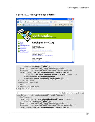Handling DataList Events


Figure 10.2. Hiding employee details




        EnableViewState="false" />
    Name: <strong><%#Eval("Name")%></strong><br />
    Username: <strong><%#Eval("Username")%></strong><br />
    <asp:LinkButton ID="detailsButton" runat="server"
        Text=<%#"View more details about " & Eval("Name")%>
        CommandName="MoreDetailsPlease"
        CommandArgument=<%#Eval("EmployeeID")%> />
  </ItemTemplate>
  <SeparatorTemplate>
    <hr />
  </SeparatorTemplate>
</asp:DataList>

C#                                       File: EmployeeDirectory.aspx (excerpt)
<asp:DataList id="employeesList" runat="server">
  <ItemTemplate>
    <asp:Literal ID="extraDetailsLiteral" runat="server"
        EnableViewState="false" />
    Name: <strong><%#Eval("Name")%></strong><br />
    Username: <strong><%#Eval("Username")%></strong><br />
    <asp:LinkButton ID="detailsButton" runat="server"


                                                                                  407
 
