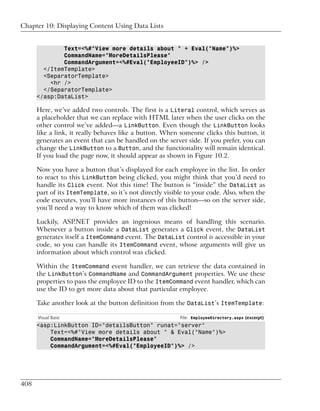 Chapter 10: Displaying Content Using Data Lists


              Text=<%#"View more details about " + Eval("Name")%>
              CommandName="MoreDetailsPlease"
              CommandArgument=<%#Eval("EmployeeID")%> />
        </ItemTemplate>
        <SeparatorTemplate>
          <hr />
        </SeparatorTemplate>
      </asp:DataList>

      Here, we’ve added two controls. The first is a Literal control, which serves as
      a placeholder that we can replace with HTML later when the user clicks on the
      other control we’ve added—a LinkButton. Even though the LinkButton looks
      like a link, it really behaves like a button. When someone clicks this button, it
      generates an event that can be handled on the server side. If you prefer, you can
      change the LinkButton to a Button, and the functionality will remain identical.
      If you load the page now, it should appear as shown in Figure 10.2.

      Now you have a button that’s displayed for each employee in the list. In order
      to react to this LinkButton being clicked, you might think that you’d need to
      handle its Click event. Not this time! The button is “inside” the DataList as
      part of its ItemTemplate, so it’s not directly visible to your code. Also, when the
      code executes, you’ll have more instances of this button—so on the server side,
      you’ll need a way to know which of them was clicked!

      Luckily, ASP.NET provides an ingenious means of handling this scenario.
      Whenever a button inside a DataList generates a Click event, the DataList
      generates itself a ItemCommand event. The DataList control is accessible in your
      code, so you can handle its ItemCommand event, whose arguments will give us
      information about which control was clicked.

      Within the ItemCommand event handler, we can retrieve the data contained in
      the LinkButton’s CommandName and CommandArgument properties. We use these
      properties to pass the employee ID to the ItemCommand event handler, which can
      use the ID to get more data about that particular employee.

      Take another look at the button definition from the DataList’s ItemTemplate:

      Visual Basic                                        File: EmployeeDirectory.aspx (excerpt)
      <asp:LinkButton ID="detailsButton" runat="server"
          Text=<%#"View more details about " & Eval("Name")%>
          CommandName="MoreDetailsPlease"
          CommandArgument=<%#Eval("EmployeeID")%> />




408
 