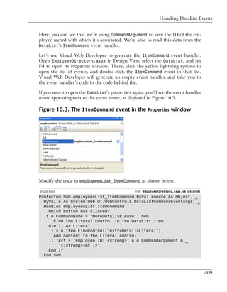 Handling DataList Events


Here, you can see that we’re using CommandArgument to save the ID of the em-
ployee record with which it’s associated. We’re able to read this data from the
DataList’s ItemCommand event handler.

Let’s use Visual Web Developer to generate the ItemCommand event handler.
Open EmployeeDirectory.aspx in Design View, select the DataList, and hit
F4 to open its Properties window. There, click the yellow lightning symbol to
open the list of events, and double-click the ItemCommand event in that list.
Visual Web Developer will generate an empty event handler, and take you to
the event handler’s code in the code-behind file.

If you were to open the DataList’s properties again, you’d see the event handler
name appearing next to the event name, as depicted in Figure 10.3.

Figure 10.3. The ItemCommand event in the Properties window




Modify the code in employeesList_ItemCommand as shown below.

Visual Basic                                   File: EmployeeDirectory.aspx.vb (excerpt)
Protected Sub employeesList_ItemCommand(ByVal source As Object, _
  ByVal e As System.Web.UI.WebControls.DataListCommandEventArgs) _
  Handles employeesList.ItemCommand
  ' Which button was clicked?
  If e.CommandName = "MoreDetailsPlease" Then
    ' Find the Literal control in the DataList item
    Dim li As Literal
    li = e.Item.FindControl("extraDetailsLiteral")
    ' Add content to the Literal control
    li.Text = "Employee ID: <strong>" & e.CommandArgument & _
        "</strong><br />"
    End If
  End Sub



                                                                                           409
 