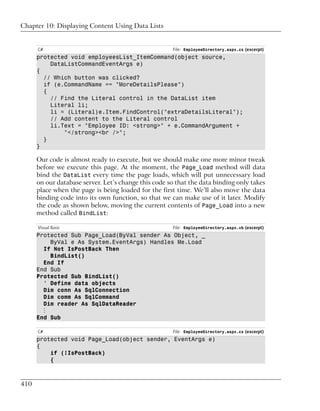 Chapter 10: Displaying Content Using Data Lists


      C#                                              File: EmployeeDirectory.aspx.cs (excerpt)
      protected void employeesList_ItemCommand(object source,
          DataListCommandEventArgs e)
      {
        // Which button was clicked?
        if (e.CommandName == "MoreDetailsPlease")
        {
          // Find the Literal control in the DataList item
          Literal li;
          li = (Literal)e.Item.FindControl("extraDetailsLiteral");
          // Add content to the Literal control
          li.Text = "Employee ID: <strong>" + e.CommandArgument +
              "</strong><br />";
        }
      }

      Our code is almost ready to execute, but we should make one more minor tweak
      before we execute this page. At the moment, the Page_Load method will data
      bind the DataList every time the page loads, which will put unnecessary load
      on our database server. Let’s change this code so that the data binding only takes
      place when the page is being loaded for the first time. We’ll also move the data
      binding code into its own function, so that we can make use of it later. Modify
      the code as shown below, moving the current contents of Page_Load into a new
      method called BindList:

      Visual Basic                                    File: EmployeeDirectory.aspx.vb (excerpt)
      Protected Sub Page_Load(ByVal sender As Object, _
          ByVal e As System.EventArgs) Handles Me.Load
        If Not IsPostBack Then
          BindList()
        End If
      End Sub
      Protected Sub BindList()
        ' Define data objects
        Dim conn As SqlConnection
        Dim comm As SqlCommand
        Dim reader As SqlDataReader
        ⋮
      End Sub

      C#                                              File: EmployeeDirectory.aspx.cs (excerpt)
      protected void Page_Load(object sender, EventArgs e)
      {
          if (!IsPostBack)
          {



410
 