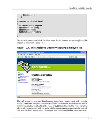 Handling DataList Events


        BindList();
    }
}
protected void BindList()
{
  // Define data objects
  SqlConnection conn;
  SqlCommand comm;
  SqlDataReader reader;
  ⋮
}

Execute the project and click the View more details links to see the employee ID
appear, as shown in Figure 10.4.

Figure 10.4. The Employee Directory showing employee IDs




The code in employeesList_ItemCommand shows how you can work with controls
inside a DataList template, and how to handle their events. We determine which
control was clicked by checking the value of e.CommandName in the event handler,
which will be populated with the value of the CommandName property of the control
that was clicked. Since our LinkButton has the CommandName value MoreDe-



                                                                                    411
 