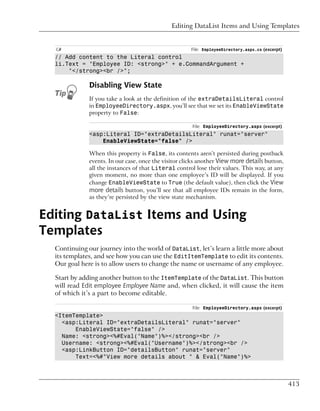 Editing DataList Items and Using Templates


  C#                                                  File: EmployeeDirectory.aspx.cs (excerpt)
  // Add content to the Literal control
  li.Text = "Employee ID: <strong>" + e.CommandArgument +
      "</strong><br />";

              Disabling View State
              If you take a look at the definition of the extraDetailsLiteral control
              in EmployeeDirectory.aspx, you’ll see that we set its EnableViewState
              property to False:

                                                       File: EmployeeDirectory.aspx (excerpt)
              <asp:Literal ID="extraDetailsLiteral" runat="server"
                  EnableViewState="false" />

              When this property is False, its contents aren’t persisted during postback
              events. In our case, once the visitor clicks another View more details button,
              all the instances of that Literal control lose their values. This way, at any
              given moment, no more than one employee’s ID will be displayed. If you
              change EnableViewState to True (the default value), then click the View
              more details button, you’ll see that all employee IDs remain in the form,
              as they’re persisted by the view state mechanism.


Editing DataList Items and Using
Templates
  Continuing our journey into the world of DataList, let’s learn a little more about
  its templates, and see how you can use the EditItemTemplate to edit its contents.
  Our goal here is to allow users to change the name or username of any employee.

  Start by adding another button to the ItemTemplate of the DataList. This button
  will read Edit employee Employee Name and, when clicked, it will cause the item
  of which it’s a part to become editable.

                                                       File: EmployeeDirectory.aspx (excerpt)
  <ItemTemplate>
    <asp:Literal ID="extraDetailsLiteral" runat="server"
        EnableViewState="false" />
    Name: <strong><%#Eval("Name")%></strong><br />
    Username: <strong><%#Eval("Username")%></strong><br />
    <asp:LinkButton ID="detailsButton" runat="server"
        Text=<%#"View more details about " & Eval("Name")%>



                                                                                                  413
 