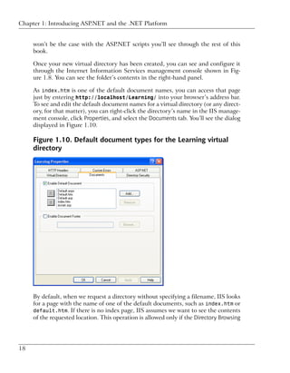 Chapter 1: Introducing ASP.NET and the .NET Platform


     won’t be the case with the ASP.NET scripts you’ll see through the rest of this
     book.

     Once your new virtual directory has been created, you can see and configure it
     through the Internet Information Services management console shown in Fig-
     ure 1.8. You can see the folder’s contents in the right-hand panel.

     As index.htm is one of the default document names, you can access that page
     just by entering http://localhost/Learning/ into your browser’s address bar.
     To see and edit the default document names for a virtual directory (or any direct-
     ory, for that matter), you can right-click the directory’s name in the IIS manage-
     ment console, click Properties, and select the Documents tab. You’ll see the dialog
     displayed in Figure 1.10.

     Figure 1.10. Default document types for the Learning virtual
     directory




     By default, when we request a directory without specifying a filename, IIS looks
     for a page with the name of one of the default documents, such as index.htm or
     default.htm. If there is no index page, IIS assumes we want to see the contents
     of the requested location. This operation is allowed only if the Directory Browsing




18
 