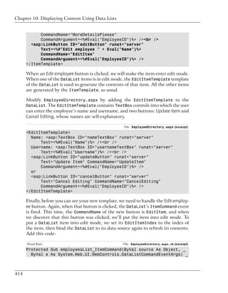 Chapter 10: Displaying Content Using Data Lists


            CommandName="MoreDetailsPlease"
            CommandArgument=<%#Eval("EmployeeID")%> /><br />
        <asp:LinkButton ID="editButton" runat="server"
            Text=<%#"Edit employee " + Eval("Name")%>
            CommandName="EditItem"
            CommandArgument=<%#Eval("EmployeeID")%> />
      </ItemTemplate>

      When an Edit employee button is clicked, we will make the item enter edit mode.
      When one of the DataList items is in edit mode, the EditItemTemplate template
      of the DataList is used to generate the contents of that item. All the other items
      are generated by the ItemTemplate, as usual.

      Modify EmployeeDirectory.aspx by adding the EditItemTemplate to the
      DataList. The EditItemTemplate contains TextBox controls into which the user
      can enter the employee’s name and username, and two buttons: Update Item and
      Cancel Editing, whose names are self-explanatory.

                                                       File: EmployeeDirectory.aspx (excerpt)
      <EditItemTemplate>
        Name: <asp:TextBox ID="nameTextBox" runat="server"
            Text=<%#Eval("Name")%> /><br />
        Username: <asp:TextBox ID="usernameTextBox" runat="server"
            Text=<%#Eval("Username")%> /><br />
        <asp:LinkButton ID="updateButton" runat="server"
            Text="Update Item" CommandName="UpdateItem"
            CommandArgument=<%#Eval("EmployeeID")%> />
        or
        <asp:LinkButton ID="cancelButton" runat="server"
            Text="Cancel Editing" CommandName="CancelEditing"
            CommandArgument=<%#Eval("EmployeeID")%> />
      </EditItemTemplate>

      Finally, before you can see your new template, we need to handle the Edit employ-
      ee button. Again, when that button is clicked, the DataList’s ItemCommand event
      is fired. This time, the CommandName of the new button is EditItem, and when
      we discover that this button was clicked, we’ll put the item into edit mode. To
      put a DataList item into edit mode, we set its EditItemIndex to the index of
      the item, then bind the DataList to its data source again to refresh its contents.
      Add this code:

      Visual Basic                                    File: EmployeeDirectory.aspx.vb (excerpt)
      Protected Sub employeesList_ItemCommand(ByVal source As Object, _
        ByVal e As System.Web.UI.WebControls.DataListCommandEventArgs) _



414
 