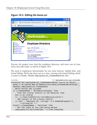 Chapter 10: Displaying Content Using Data Lists


      Figure 10.5. Editing the DataList




      Execute the project now, load the employee directory, and enter one of your
      items into edit mode, as shown in Figure 10.5.

      We need to implement functionality for two more buttons: Update Item, and
      Cancel Editing. We’ll take them one at a time, starting with Cancel Editing, which
      is easier to handle. Modify employeesList_ItemCommand like this:

      Visual Basic                                    File: EmployeeDirectory.aspx.vb (excerpt)
      Protected Sub employeesList_ItemCommand(ByVal source As Object, _
        ByVal e As System.Web.UI.WebControls.DataListCommandEventArgs) _
        Handles employeesList.ItemCommand
        ' Which button was clicked?
        If e.CommandName = "MoreDetailsPlease" Then
          ' Find the Literal control in the DataList item
          Dim li As Literal
          li = e.Item.FindControl("extraDetailsLiteral")
          ' Add content to the Literal control
          li.Text = "Employee ID: <strong>" & e.CommandArgument & _
              "</strong><br />"
        ElseIf e.CommandName = "EditItem" Then
          ' Set the index of the item being edited
          employeesList.EditItemIndex = e.Item.ItemIndex



416
 