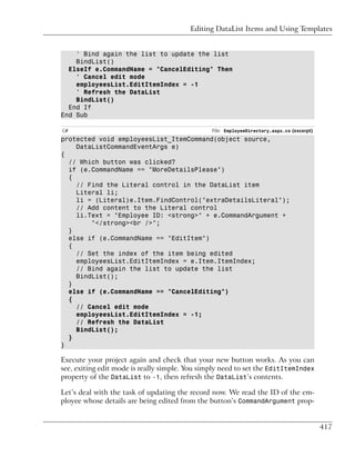 Editing DataList Items and Using Templates


    ' Bind again the list to update the list
    BindList()
  ElseIf e.CommandName = "CancelEditing" Then
    ' Cancel edit mode
    employeesList.EditItemIndex = -1
    ' Refresh the DataList
    BindList()
  End If
End Sub

C#                                              File: EmployeeDirectory.aspx.cs (excerpt)
protected void employeesList_ItemCommand(object source,
    DataListCommandEventArgs e)
{
  // Which button was clicked?
  if (e.CommandName == "MoreDetailsPlease")
  {
    // Find the Literal control in the DataList item
    Literal li;
    li = (Literal)e.Item.FindControl("extraDetailsLiteral");
    // Add content to the Literal control
    li.Text = "Employee ID: <strong>" + e.CommandArgument +
        "</strong><br />";
  }
  else if (e.CommandName == "EditItem")
  {
    // Set the index of the item being edited
    employeesList.EditItemIndex = e.Item.ItemIndex;
    // Bind again the list to update the list
    BindList();
  }
  else if (e.CommandName == "CancelEditing")
  {
    // Cancel edit mode
    employeesList.EditItemIndex = -1;
    // Refresh the DataList
    BindList();
  }
}

Execute your project again and check that your new button works. As you can
see, exiting edit mode is really simple. You simply need to set the EditItemIndex
property of the DataList to -1, then refresh the DataList’s contents.

Let’s deal with the task of updating the record now. We read the ID of the em-
ployee whose details are being edited from the button’s CommandArgument prop-


                                                                                            417
 