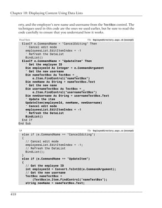 Chapter 10: Displaying Content Using Data Lists


      erty, and the employee’s new name and username from the TextBox control. The
      techniques used in this code are the ones we used earlier, but be sure to read the
      code carefully to ensure that you understand how it works.

      Visual Basic                                    File: EmployeeDirectory.aspx.vb (excerpt)
        ElseIf e.CommandName = "CancelEditing" Then
          ' Cancel edit mode
          employeesList.EditItemIndex = -1
          ' Refresh the DataList
          BindList()
        ElseIf e.CommandName = "UpdateItem" Then
          ' Get the employee ID
          Dim employeeId As Integer = e.CommandArgument
          ' Get the new username
          Dim nameTextBox As TextBox = _
               e.Item.FindControl("nameTextBox")
          Dim newName As String = nameTextBox.Text
          ' Get the new name
          Dim usernameTextBox As TextBox = _
               e.Item.FindControl("usernameTextBox")
          Dim newUsername As String = usernameTextBox.Text
          ' Update the item
          UpdateItem(employeeId, newName, newUsername)
          ' Cancel edit mode
          employeesList.EditItemIndex = -1
          ' Refresh the DataList
          BindList()
        End If
      End Sub

      C#                                              File: EmployeeDirectory.aspx.cs (excerpt)
           else if (e.CommandName == "CancelEditing")
           {
             // Cancel edit mode
             employeesList.EditItemIndex = -1;
             // Refresh the DataList
             BindList();
           }
           else if (e.CommandName == "UpdateItem")
           {
             // Get the employee ID
             int employeeId = Convert.ToInt32(e.CommandArgument);
             // Get the new username
             TextBox nameTextBox =
                 (TextBox)e.Item.FindControl("nameTextBox");
             string newName = nameTextBox.Text;


418
 