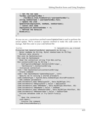 Editing DataList Items and Using Templates


        // Get the new name
        TextBox usernameTextBox =
            (TextBox)e.Item.FindControl("usernameTextBox");
        string newUsername = usernameTextBox.Text;
        // Update the item
        UpdateItem(employeeId, newName, newUsername);
        // Cancel edit mode
        employeesList.EditItemIndex = -1;
        // Refresh the DataList
        BindList();
    }
}

As you can see, a mysterious method named UpdateItem is used to perform the
actual update. We’ve created a separate method to make the code easier to
manage. Add this code to your code-behind file:

Visual Basic                                File: EmployeeDirectory.aspx.vb (excerpt)
Protected Sub UpdateItem(ByVal employeeId As String, _
    ByVal newName As String, ByVal newUsername As String)
  ' Declare data objects
  Dim conn As SqlConnection
  Dim comm As SqlCommand
  ' Read the connection string from Web.config
  Dim connectionString As String = _
      ConfigurationManager.ConnectionStrings( _
      "Dorknozzle").ConnectionString
  ' Initialize connection
  conn = New SqlConnection(connectionString)
  ' Create command
  comm = New SqlCommand("UpdateEmployee", conn)
  ' Specify we're calling a stored procedure
  comm.CommandType = System.Data.CommandType.StoredProcedure
  ' Add command parameters
  comm.Parameters.Add("@EmployeeID", Data.SqlDbType.Int)
  comm.Parameters("@EmployeeID").Value = employeeId
  comm.Parameters.Add("@NewName", Data.SqlDbType.NVarChar, 50)
  comm.Parameters("@NewName").Value = newName
  comm.Parameters.Add("@NewUsername", Data.SqlDbType.NVarChar, 50)
  comm.Parameters("@NewUsername").Value = newUsername
  ' Enclose database code in Try-Catch-Finally
  Try
    ' Open the connection
    conn.Open()
    ' Execute the command
    comm.ExecuteNonQuery()



                                                                                        419
 
