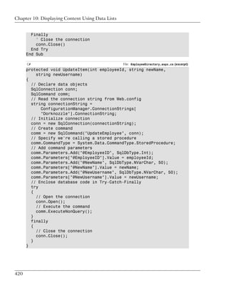 Chapter 10: Displaying Content Using Data Lists


        Finally
          ' Close the connection
          conn.Close()
        End Try
      End Sub

      C#                                          File: EmployeeDirectory.aspx.cs (excerpt)
      protected void UpdateItem(int employeeId, string newName,
          string newUsername)
      {
        // Declare data objects
        SqlConnection conn;
        SqlCommand comm;
        // Read the connection string from Web.config
        string connectionString =
            ConfigurationManager.ConnectionStrings[
            "Dorknozzle"].ConnectionString;
        // Initialize connection
        conn = new SqlConnection(connectionString);
        // Create command
        comm = new SqlCommand("UpdateEmployee", conn);
        // Specify we're calling a stored procedure
        comm.CommandType = System.Data.CommandType.StoredProcedure;
        // Add command parameters
        comm.Parameters.Add("@EmployeeID", SqlDbType.Int);
        comm.Parameters["@EmployeeID"].Value = employeeId;
        comm.Parameters.Add("@NewName", SqlDbType.NVarChar, 50);
        comm.Parameters["@NewName"].Value = newName;
        comm.Parameters.Add("@NewUsername", SqlDbType.NVarChar, 50);
        comm.Parameters["@NewUsername"].Value = newUsername;
        // Enclose database code in Try-Catch-Finally
        try
        {
          // Open the connection
          conn.Open();
          // Execute the command
          comm.ExecuteNonQuery();
        }
        finally
        {
          // Close the connection
          conn.Close();
        }
      }




420
 