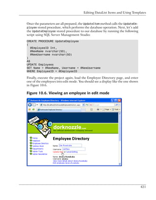 Editing DataList Items and Using Templates


Once the parameters are all prepared, the UpdateItem method calls the UpdateEm-
ployee stored procedure, which performs the database operation. Next, let’s add
the UpdateEmployee stored procedure to our database by running the following
script using SQL Server Management Studio:

CREATE PROCEDURE UpdateEmployee
(
   @EmployeeID Int,
   @NewName nvarchar(50),
   @NewUsername nvarchar(50)
)
AS
UPDATE Employees
SET Name = @NewName, Username = @NewUsername
WHERE EmployeeID = @EmployeeID

Finally, execute the project again, load the Employee Directory page, and enter
one of the employees into edit mode. You should see a display like the one shown
in Figure 10.6.

Figure 10.6. Viewing an employee in edit mode




                                                                                   421
 