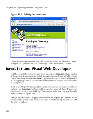 Chapter 10: Displaying Content Using Data Lists


      Figure 10.7. Editing the username




      Change the name or username, and click Update Item to see the listed data change.
      In Figure 10.7, you can see that I’ve changed Zak’s username to zakNew.


DataList and Visual Web Developer
      Just like some of the more complex web server controls, DataLists offer a number
      of design-time features that are tightly integrated within Visual Web Developer.
      One of these slick features is the smart tag, which appears as a little arrow button
      in the upper-right part of the control when the cursor is hovered over the control
      in Design View.

      You’ll be working with these neat features in coming chapters, but we can’t finish
      a chapter on DataLists without making ourselves aware of them. If you open
      EmployeeDirectory.aspx in Design View, and click the smart tag, you’ll see the
      menu depicted in Figure 10.8.

      You can use this menu to apply predefined styles to your grid, choose a data
      source control (you’ll learn more about these in the following chapters), or edit
      the grid’s templates.




422
 