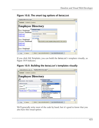 DataList and Visual Web Developer


Figure 10.8. The smart tag options of DataList




If you click Edit Templates, you can build the DataList’s templates visually, as
Figure 10.9 indicates.

Figure 10.9. Building the DataList’s templates visually




We’ll generally write most of the code by hand, but it’s good to know that you
also have this visual option.




                                                                                   423
 