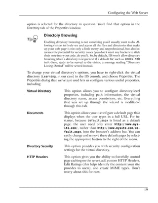 Configuring the Web Server


option is selected for the directory in question. You’ll find that option in the
Directory tab of the Properties window.

            Directory Browsing
            Enabling directory browsing is not something you’d usually want to do. Al-
            lowing visitors to freely see and access all the files and directories that make
            up your web page is not only a little messy and unprofessional, but also in-
            creases the potential for security issues (you don’t want any hackers to stick
            their nose into your code, do you?). So, by default, IIS won’t allow directory
            browsing when a directory is requested: if a default file such as index.htm
            isn’t there, ready to be served to the visitor, a message reading “Directory
            Listing Denied” will be served instead.

To change your virtual directory’s options, you have to right-click the virtual
directory (Learning, in our case) in the IIS console, and choose Properties. The
Properties dialog that we’ve just used lets us configure various useful properties,
including:

Virtual Directory           This option allows you to configure directory-level
                            properties, including path information, the virtual
                            directory name, access permissions, etc. Everything
                            that was set up through the wizard is modifiable
                            through this tab.

Documents                   This option allows you to configure a default page that
                            displays when the user types in a full URL. For in-
                            stance, because default.aspx is listed as a default
                            page, the user need only enter http://www.mys-
                            ite.com/, rather than http://www.mysite.com/de-
                            fault.aspx, into the browser’s address bar. You can
                            easily change and remove these default pages by select-
                            ing the appropriate button to the right of the menu.

Directory Security          This option provides you with security configuration
                            settings for the virtual directory.

HTTP Headers                This option gives you the ability to forcefully control
                            page caching on the server, add custom HTTP Headers,
                            Edit Ratings (this helps identify the content your site
                            provides to users), and create MIME types. Don’t
                            worry about this for now.




                                                                                               19
 
