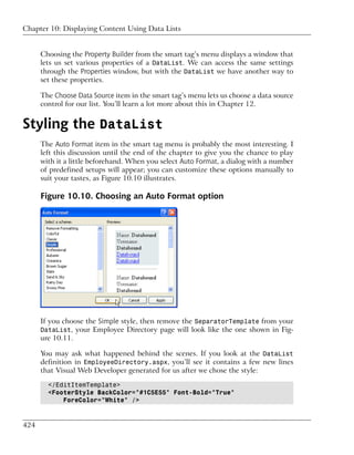 Chapter 10: Displaying Content Using Data Lists


      Choosing the Property Builder from the smart tag’s menu displays a window that
      lets us set various properties of a DataList. We can access the same settings
      through the Properties window, but with the DataList we have another way to
      set these properties.

      The Choose Data Source item in the smart tag’s menu lets us choose a data source
      control for our list. You’ll learn a lot more about this in Chapter 12.


Styling the DataList
      The Auto Format item in the smart tag menu is probably the most interesting. I
      left this discussion until the end of the chapter to give you the chance to play
      with it a little beforehand. When you select Auto Format, a dialog with a number
      of predefined setups will appear; you can customize these options manually to
      suit your tastes, as Figure 10.10 illustrates.

      Figure 10.10. Choosing an Auto Format option




      If you choose the Simple style, then remove the SeparatorTemplate from your
      DataList, your Employee Directory page will look like the one shown in Fig-
      ure 10.11.

      You may ask what happened behind the scenes. If you look at the DataList
      definition in EmployeeDirectory.aspx, you’ll see it contains a few new lines
      that Visual Web Developer generated for us after we chose the style:

        </EditItemTemplate>
        <FooterStyle BackColor="#1C5E55" Font-Bold="True"
            ForeColor="White" />


424
 