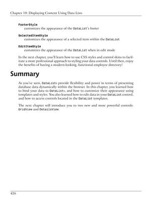 Chapter 10: Displaying Content Using Data Lists


      FooterStyle
          customizes the appearance of the DataList’s footer

      SelectedItemStyle
          customizes the appearance of a selected item within the DataList

      EditItemStyle
          customizes the appearance of the DataList when in edit mode

      In the next chapter, you’ll learn how to use CSS styles and control skins to facil-
      itate a more professional approach to styling your data controls. Until then, enjoy
      the benefits of having a modern-looking, functional employee directory!


Summary
      As you’ve seen, DataLists provide flexibility and power in terms of presenting
      database data dynamically within the browser. In this chapter, you learned how
      to bind your data to DataLists, and how to customize their appearance using
      templates and styles. You also learned how to edit data in your DataList control,
      and how to access controls located in the DataList templates.

      The next chapter will introduce you to two new and more powerful controls:
      GridView and DetailsView.




426
 