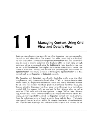 11                        Managing Content Using Grid
                          View and Details View

In the previous chapters, you learned some of the important concepts surrounding
data access and presentation. You learned that when connecting to a database,
we have to establish a connection using the SqlConnection class. You also learned
that in order to retrieve data from the database table, we must write an SQL
statement within a command using the SqlCommand class. You discovered that
we use the SqlDataReader class to place the database records into a virtual con-
tainer of some sort. Finally, you learned that presenting the data within the
SqlDataReader was simply a matter of binding the SqlDataReader to a data
control such as the Repeater or DataList controls.

The Repeater and DataList controls offer flexibility in the sense that their
templates can easily be customized with inline HTML, in conjunction with code
render blocks, to display the contents in a clean and neatly formatted manner.
So far, these two controls have been great! They certainly have their place, and
I’m not about to discourage you from using them. However, these controls do
remind ASP developers a little too much of the bad old days when we had to
write our HTML table and table row tags in While loops. Within those table row
tags, we also had to add code render blocks to display the contents of the data
source. As you’ve probably noticed, the Repeater control isn’t much different
from the techniques we were forced to use in those bad old days. HTML table
row tags still have to be added within the <HeaderTemplate>, <ItemTemplate>,
and <FooterTemplate> tags, and code render blocks must still be used within
 