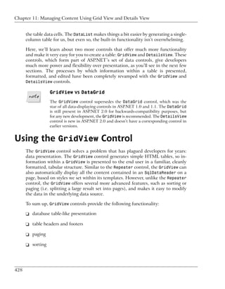Chapter 11: Managing Content Using Grid View and Details View


      the table data cells. The DataList makes things a bit easier by generating a single-
      column table for us, but even so, the built-in functionality isn’t overwhelming.

      Here, we’ll learn about two more controls that offer much more functionality
      and make it very easy for you to create a table: GridView and DetailsView. These
      controls, which form part of ASP.NET’s set of data controls, give developers
      much more power and flexibility over presentation, as you’ll see in the next few
      sections. The processes by which information within a table is presented,
      formatted, and edited have been completely revamped with the GridView and
      DetailsView controls.

                  GridView vs DataGrid
                  The GridView control supersedes the DataGrid control, which was the
                  star of all data-displaying controls in ASP.NET 1.0 and 1.1. The DataGrid
                  is still present in ASP.NET 2.0 for backwards-compatibility purposes, but
                  for any new development, the GridView is recommended. The DetailsView
                  control is new in ASP.NET 2.0 and doesn’t have a corresponding control in
                  earlier versions.


Using the GridView Control
      The GridView control solves a problem that has plagued developers for years:
      data presentation. The GridView control generates simple HTML tables, so in-
      formation within a GridView is presented to the end user in a familiar, cleanly
      formatted, tabular structure. Similar to the Repeater control, the GridView can
      also automatically display all the content contained in an SqlDataReader on a
      page, based on styles we set within its templates. However, unlike the Repeater
      control, the GridView offers several more advanced features, such as sorting or
      paging (i.e. splitting a large result set into pages), and makes it easy to modify
      the data in the underlying data source.

      To sum up, GridView controls provide the following functionality:

      ❑ database table-like presentation

      ❑ table headers and footers

      ❑ paging

      ❑ sorting




428
 