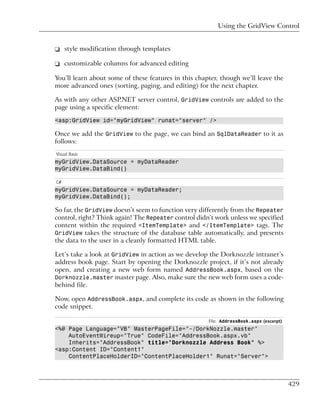 Using the GridView Control


❑ style modification through templates

❑ customizable columns for advanced editing

You’ll learn about some of these features in this chapter, though we’ll leave the
more advanced ones (sorting, paging, and editing) for the next chapter.

As with any other ASP.NET server control, GridView controls are added to the
page using a specific element:

<asp:GridView id="myGridView" runat="server" />

Once we add the GridView to the page, we can bind an SqlDataReader to it as
follows:
Visual Basic
myGridView.DataSource = myDataReader
myGridView.DataBind()

C#
myGridView.DataSource = myDataReader;
myGridView.DataBind();

So far, the GridView doesn’t seem to function very differently from the Repeater
control, right? Think again! The Repeater control didn’t work unless we specified
content within the required <ItemTemplate> and </ItemTemplate> tags. The
GridView takes the structure of the database table automatically, and presents
the data to the user in a cleanly formatted HTML table.

Let’s take a look at GridView in action as we develop the Dorknozzle intranet’s
address book page. Start by opening the Dorknozzle project, if it’s not already
open, and creating a new web form named AddressBook.aspx, based on the
Dorknozzle.master master page. Also, make sure the new web form uses a code-
behind file.

Now, open AddressBook.aspx, and complete its code as shown in the following
code snippet.

                                                      File: AddressBook.aspx (excerpt)
<%@ Page Language="VB" MasterPageFile="~/DorkNozzle.master"
    AutoEventWireup="True" CodeFile="AddressBook.aspx.vb"
    Inherits="AddressBook" title="Dorknozzle Address Book" %>
<asp:Content ID="Content1"
    ContentPlaceHolderID="ContentPlaceHolder1" Runat="Server">



                                                                                         429
 