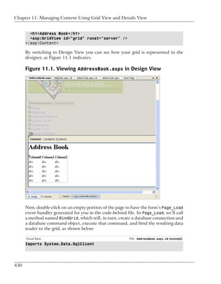 Chapter 11: Managing Content Using Grid View and Details View


        <h1>Address Book</h1>
        <asp:GridView id="grid" runat="server" />
      </asp:Content>

      By switching to Design View you can see how your grid is represented in the
      designer, as Figure 11.1 indicates.

      Figure 11.1. Viewing AddressBook.aspx in Design View




      Now, double-click on an empty portion of the page to have the form’s Page_Load
      event handler generated for you in the code-behind file. In Page_Load, we’ll call
      a method named BindGrid, which will, in turn, create a database connection and
      a database command object, execute that command, and bind the resulting data
      reader to the grid, as shown below:

      Visual Basic                                         File: AddressBook.aspx.vb (excerpt)
      Imports System.Data.SqlClient




430
 