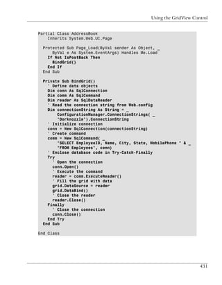 Using the GridView Control


Partial Class AddressBook
    Inherits System.Web.UI.Page

  Protected Sub Page_Load(ByVal sender As Object, _
      ByVal e As System.EventArgs) Handles Me.Load
    If Not IsPostBack Then
      BindGrid()
    End If
  End Sub

  Private Sub BindGrid()
    ' Define data objects
    Dim conn As SqlConnection
    Dim comm As SqlCommand
    Dim reader As SqlDataReader
    ' Read the connection string from Web.config
    Dim connectionString As String = _
        ConfigurationManager.ConnectionStrings( _
        "Dorknozzle").ConnectionString
    ' Initialize connection
    conn = New SqlConnection(connectionString)
    ' Create command
    comm = New SqlCommand( _
        "SELECT EmployeeID, Name, City, State, MobilePhone " & _
        "FROM Employees", conn)
    ' Enclose database code in Try-Catch-Finally
    Try
      ' Open the connection
      conn.Open()
      ' Execute the command
      reader = comm.ExecuteReader()
      ' Fill the grid with data
      grid.DataSource = reader
      grid.DataBind()
      ' Close the reader
      reader.Close()
    Finally
      ' Close the connection
      conn.Close()
    End Try
  End Sub

End Class




                                                                     431
 