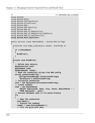 Chapter 11: Managing Content Using Grid View and Details View


      C#                                             File: AddressBook.aspx.cs (excerpt)
      using   System;
      using   System.Data;
      using   System.Configuration;
      using   System.Collections;
      using   System.Web;
      using   System.Web.Security;
      using   System.Web.UI;
      using   System.Web.UI.WebControls;
      using   System.Web.UI.WebControls.WebParts;
      using   System.Web.UI.HtmlControls;
      using   System.Data.SqlClient;

      public partial class AddressBook : System.Web.UI.Page
      {
        protected void Page_Load(object sender, EventArgs e)
        {
          if (!IsPostBack)
          {
            BindGrid();
          }
        }
        private void BindGrid()
        {
          // Define data objects
          SqlConnection conn;
          SqlCommand comm;
          SqlDataReader reader;
          // Read the connection string from Web.config
          string connectionString =
              ConfigurationManager.ConnectionStrings[
              "Dorknozzle"].ConnectionString;
          // Initialize connection
          conn = new SqlConnection(connectionString);
          // Create command
          comm = new SqlCommand(
              "SELECT EmployeeID, Name, City, State, MobilePhone " +
              "FROM Employees", conn);
          // Enclose database code in Try-Catch-Finally
          try
          {
            // Open the connection
            conn.Open();
            // Execute the command
            reader = comm.ExecuteReader();
            // Fill the grid with data



432
 