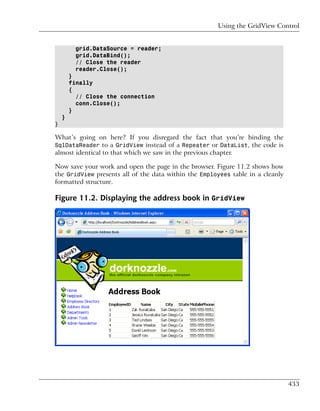 Using the GridView Control


          grid.DataSource = reader;
          grid.DataBind();
          // Close the reader
          reader.Close();
        }
        finally
        {
          // Close the connection
          conn.Close();
        }
    }
}

What’s going on here? If you disregard the fact that you’re binding the
SqlDataReader to a GridView instead of a Repeater or DataList, the code is
almost identical to that which we saw in the previous chapter.

Now save your work and open the page in the browser. Figure 11.2 shows how
the GridView presents all of the data within the Employees table in a cleanly
formatted structure.

Figure 11.2. Displaying the address book in GridView




                                                                                433
 