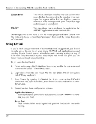 Chapter 1: Introducing ASP.NET and the .NET Platform


     Custom Errors              This option allows you to define your own custom error
                                pages. Rather than presenting the standard error mes-
                                sages that appear within Internet Explorer, you can
                                customize error messages with your company’s logo
                                and messages of your choice.

     ASP.NET                    This tab allows you to configure the options for the
                                ASP.NET applications stored in that folder.

     One thing to note at this point is that we can set properties for the Default Web
     Site node, and choose to have them “propagate” down to all the virtual directories
     we’ve created.

Using Cassini
     If you’re stuck using a version of Windows that doesn’t support IIS, you’ll need
     to make use of Cassini to get your simple ASP.NET web applications up and
     running. Cassini doesn’t support virtual directories, security settings, or any of
     IIS’s other fancy features; it’s just a very simple web server that gives you the
     basics you need to get up and running.

     To get started using Cassini:

     1.   Create a directory called C:WebDocsLearning, just like the one we created
          in the section called “Virtual Directories”.

     2.   Copy index.htm into this folder. We first saw index.htm in the section
          called “Using localhost”.

     3.   Start Cassini by opening C:Cassini (or, if you chose to install Cassini
          somewhere else, open that folder), then double-click on the file CassiniWeb-
          Server.exe.

     4.   Cassini has just three configuration options:

          Application Directory
             It’s here that your application’s files are stored. Enter C:WebDocsLearn-
             ing into this field.

          Server Port
              Web servers almost always operate on port 80, so we won’t touch this
              setting.




20
 