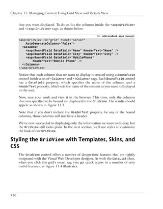 Chapter 11: Managing Content Using Grid View and Details View


      that you want displayed. To do so, list the columns inside the <asp:GridView>
      and </asp:GridView> tags, as shown below:

                                                             File: AddressBook.aspx (excerpt)
      <asp:GridView ID="grid" runat="server"
          AutoGenerateColumns="False">
        <Columns>
          <asp:BoundField DataField="Name" HeaderText="Name" />
          <asp:BoundField DataField="City" HeaderText="City" />
          <asp:BoundField DataField="MobilePhone"
              HeaderText="Mobile Phone" />
        </Columns>
      </asp:GridView>

      Notice that each column that we want to display is created using a BoundField
      control inside a set of <Columns> and </Columns> tags. Each BoundField control
      has a DataField property, which specifies the name of the column, and a
      HeaderText property, which sets the name of the column as you want it displayed
      to the user.

      Now, save your work and view it in the browser. This time, only the columns
      that you specified to be bound are displayed in the GridView. The results should
      appear as shown in Figure 11.3.

      Note that if you don’t include the HeaderText property for any of the bound
      columns, those columns will not have a header.

      We’ve now succeeded in displaying only the information we want to display, but
      the GridView still looks plain. In the next section, we’ll use styles to customize
      the look of our GridView.

Styling the GridView with Templates, Skins, and
CSS
      The GridView control offers a number of design-time features that are tightly
      integrated with the Visual Web Developer designer. As with the DataList class,
      when you click the grid’s smart tag, you get quick access to a number of very
      useful features, as Figure 11.4 illustrates.




436
 