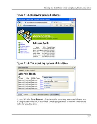 Styling the GridView with Templates, Skins, and CSS


Figure 11.3. Displaying selected columns




Figure 11.4. The smart tag options of GridView




If you click the Auto Format… link from the smart tag menu and choose one
of the predefined styles, Visual Web Developer generates a number of template
styles for you, like this:




                                                                                437
 