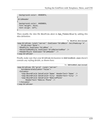 Styling the GridView with Templates, Skins, and CSS


  background-color: #E6E6FA;
}
.GridHeader
{
  background-color: #ADD8E6;
  font-weight: bold;
  text-align: left;
}

Then modify the skin file SkinFile.skin in App_Themes/Blue by adding this
skin definition:

                                                      File: SkinFile.skin (excerpt)
<asp:GridView runat="server" CssClass="GridMain" CellPadding="4"
    GridLines="None">
  <RowStyle CssClass="GridRow" />
  <SelectedRowStyle CssClass="GridSelectedRow" />
  <HeaderStyle CssClass="GridHeader" />
</asp:GridView>

Finally, make sure that your GridView declaration in AddressBook.aspx doesn’t
contain any styling details, as shown here:

                                                   File: AddressBook.aspx (excerpt)
<asp:GridView ID="grid" runat="server"
    AutoGenerateColumns="false">
  <Columns>
    <asp:BoundField DataField="Name" HeaderText="Name" />
    <asp:BoundField DataField="City" HeaderText="City" />
    <asp:BoundField DataField="MobilePhone"
        HeaderText="Mobile Phone" />
  </Columns>
</asp:GridView>




                                                                                      439
 