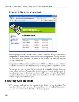 Chapter 11: Managing Content Using Grid View and Details View


      Figure 11.5. The styled address book




      All the styling we need is already defined in the skin file; we’d only need to define
      new properties if we wanted to alter the default values provided through the skin
      file. Save your work and view the results in the browser. Do they look like the
      display in Figure 11.5?

      Congratulations! You’ve harnessed the power of CSS and skin files, and combined
      it with the flexibility of GridView to easily create a good-looking address book!

      As you can see, you can style the items in the GridView by altering their font
      types, colors, and sizes. You can also style the column headers and apply an al-
      ternating item style to alternate rows in the table. Now, when the GridView is
      viewed in the browser, we see a little more room between cells, and the lines
      surrounding the GridView are gone.

Selecting Grid Records
      We’ve already made quite a few changes to the display of our GridView. The
      next step will be to allow users to select one of the rows in the GridView so they
      can view more information about the selected employee.



440
 