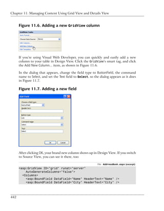 Chapter 11: Managing Content Using Grid View and Details View


      Figure 11.6. Adding a new GridView column




      If you’re using Visual Web Developer, you can quickly and easily add a new
      column to your table in Design View. Click the GridView’s smart tag, and click
      the Add New Column... item, as shown in Figure 11.6.

      In the dialog that appears, change the field type to ButtonField, the command
      name to Select, and set the Text field to Select, so the dialog appears as it does
      in Figure 11.7.

      Figure 11.7. Adding a new field




      After clicking OK, your brand new column shows up in Design View. If you switch
      to Source View, you can see it there, too:

                                                             File: AddressBook.aspx (excerpt)
      <asp:GridView ID="grid" runat="server"
          AutoGenerateColumns="false">
        <Columns>
          <asp:BoundField DataField="Name" HeaderText="Name" />
          <asp:BoundField DataField="City" HeaderText="City" />




442
 