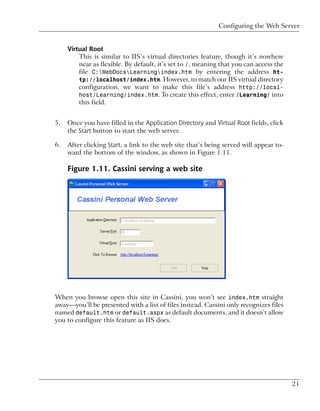 Configuring the Web Server


     Virtual Root
         This is similar to IIS’s virtual directories feature, though it’s nowhere
         near as flexible. By default, it’s set to /, meaning that you can access the
         file C:WebDocsLearningindex.htm by entering the address ht-
         tp://localhost/index.htm. However, to match our IIS virtual directory
         configuration, we want to make this file’s address http://local-
         host/Learning/index.htm. To create this effect, enter /Learning/ into
         this field.


5.   Once you have filled in the Application Directory and Virtual Root fields, click
     the Start button to start the web server.

6.   After clicking Start, a link to the web site that’s being served will appear to-
     ward the bottom of the window, as shown in Figure 1.11.

     Figure 1.11. Cassini serving a web site




When you browse open this site in Cassini, you won’t see index.htm straight
away—you’ll be presented with a list of files instead. Cassini only recognizes files
named default.htm or default.aspx as default documents, and it doesn’t allow
you to configure this feature as IIS does.




                                                                                        21
 
