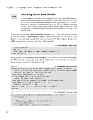Chapter 11: Managing Content Using Grid View and Details View


                     Generating Default Event Handlers
                     Double-clicking a control in the designer causes Visual Web Developer to
                     generate the handler of the control’s default event. The default event of the
                     GridView is SelectedIndexChanged, which explains why it’s so easy to
                     generate its signature. Remember that you can use the Properties window
                     to have Visual Web Developer generate handlers for other events—just click
                     the lightning icon in the Properties window, then double-click on any of the
                     listed events.

      Before we handle the SelectedIndexChanged event, let’s add just below the
      GridView control in AddressBook.aspx a label that we can use to display some
      details of the selected record. You can use Visual Web Developer’s designer to
      add the control, or you can write the code manually:

                                                                    File: AddressBook.aspx (excerpt)
        </asp:GridView>
        <br />
        <asp:Label ID="detailsLabel" runat="server" />
      </asp:Content>

      Now, generate the SelectedIndexChanged event handler by double-clicking the
      GridView control in Design View, then update the event handler to display a
      short message about the selected record:

      Visual Basic                                                 File: AddressBook.aspx.vb (excerpt)
      Protected Sub grid_SelectedIndexChanged(ByVal sender As Object, _
          ByVal e As System.EventArgs) Handles grid.SelectedIndexChanged
        ' Obtain the index of the selected row
        Dim selectedRowIndex As Integer
        selectedRowIndex = grid.SelectedIndex
        ' Read the name from the grid
        Dim row As GridViewRow = grid.Rows(selectedRowIndex)
        Dim name As String = row.Cells(0).Text
        ' Update the details label
        detailsLabel.Text = "You selected " & name & "."
      End Sub

      C#                                                           File: AddressBook.aspx.cs (excerpt)
      protected void grid_SelectedIndexChanged(object sender,
          EventArgs e)
      {
        // Obtain the index of the selected row
        int selectedRowIndex;
        selectedRowIndex = grid.SelectedIndex;



444
 