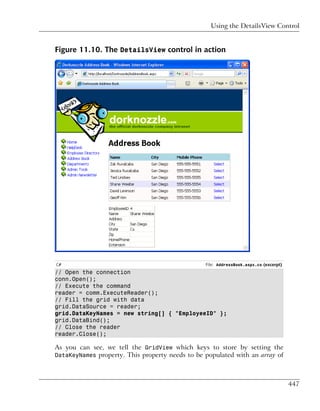 Using the DetailsView Control


Figure 11.10. The DetailsView control in action




C#                                               File: AddressBook.aspx.cs (excerpt)
// Open the connection
conn.Open();
// Execute the command
reader = comm.ExecuteReader();
// Fill the grid with data
grid.DataSource = reader;
grid.DataKeyNames = new string[] { "EmployeeID" };
grid.DataBind();
// Close the reader
reader.Close();

As you can see, we tell the GridView which keys to store by setting the
DataKeyNames property. This property needs to be populated with an array of




                                                                                       447
 