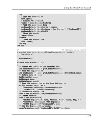 Using the DetailsView Control


  Try
    ' Open the connection
    conn.Open()
    ' Execute the command
    reader = comm.ExecuteReader()
    ' Fill the grid with data
    employeeDetails.DataSource = reader
    employeeDetails.DataKeyNames = New String() {"EmployeeID"}
    employeeDetails.DataBind()
    ' Close the reader
    reader.Close()
  Finally
    ' Close the connection
    conn.Close()
  End Try
End Sub

C#                                         File: AddressBook.aspx.cs (excerpt)
protected void grid_SelectedIndexChanged(object sender,
    EventArgs e)
{
  BindDetails();
}
private void BindDetails()
{
  // Obtain the index of the selected row
  int selectedRowIndex = grid.SelectedIndex;
  // Read the employee ID
  int employeeId = (int) grid.DataKeys[selectedRowIndex].Value;
  // Define data objects
  SqlConnection conn;
  SqlCommand comm;
  SqlDataReader reader;
  // Read the connection string from Web.config
  string connectionString =
      ConfigurationManager.ConnectionStrings[
      "Dorknozzle"].ConnectionString;
  // Initialize connection
  conn = new SqlConnection(connectionString);
  // Create command
  comm = new SqlCommand(
      "SELECT EmployeeID, Name, Address, City, State, Zip, " +
      "HomePhone, Extension FROM Employees " +
      "WHERE EmployeeID=@EmployeeID", conn);
  // Add the EmployeeID parameter
  comm.Parameters.Add("EmployeeID", SqlDbType.Int);



                                                                                 449
 