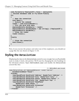 Chapter 11: Managing Content Using Grid View and Details View


          comm.Parameters["EmployeeID"].Value = employeeId;
          // Enclose database code in Try-Catch-Finally
          try
          {
            // Open the connection
            conn.Open();
            // Execute the command
            reader = comm.ExecuteReader();
            // Fill the grid with data
            employeeDetails.DataSource = reader;
            employeeDetails.DataKeyNames = new string[] {"EmployeeID"};
            employeeDetails.DataBind();
            // Close the reader
            reader.Close();
          }
          finally
          {
            // Close the connection
            conn.Close();
          }
      }

      Now, if you execute the project and select one of the employees, you should see
      a page like the one shown in Figure 11.10.

Styling the DetailsView
      Displaying the data in the DetailsView control is easy enough, but you’ll probably
      want to make it look a bit prettier. We’ll start by changing the row headings in
      the left-hand column. Open AddressBook.aspx and modify the DetailsView
      control like this:

                                                             File: AddressBook.aspx (excerpt)
      <asp:DetailsView id="employeeDetails" runat="server"
          AutoGenerateRows="False">
        <Fields>
          <asp:BoundField DataField="Address" HeaderText="Address" />
          <asp:BoundField DataField="City" HeaderText="City" />
          <asp:BoundField DataField="State" HeaderText="State" />
          <asp:BoundField DataField="Zip" HeaderText="Zip" />
          <asp:BoundField DataField="HomePhone"
              HeaderText="Home Phone" />
          <asp:BoundField DataField="Extension"
              HeaderText="Extension" />
        </Fields>



450
 