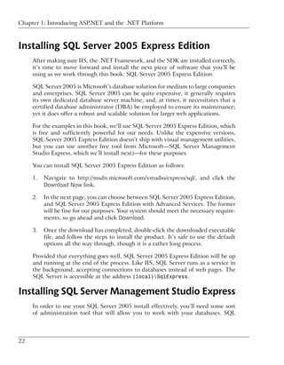 Chapter 1: Introducing ASP.NET and the .NET Platform



Installing SQL Server 2005 Express Edition
     After making sure IIS, the .NET Framework, and the SDK are installed correctly,
     it’s time to move forward and install the next piece of software that you’ll be
     using as we work through this book: SQL Server 2005 Express Edition.

     SQL Server 2005 is Microsoft’s database solution for medium to large companies
     and enterprises. SQL Server 2005 can be quite expensive, it generally requires
     its own dedicated database server machine, and, at times, it necessitates that a
     certified database administrator (DBA) be employed to ensure its maintenance;
     yet it does offer a robust and scalable solution for larger web applications.

     For the examples in this book, we’ll use SQL Server 2005 Express Edition, which
     is free and sufficiently powerful for our needs. Unlike the expensive versions,
     SQL Server 2005 Express Edition doesn’t ship with visual management utilities,
     but you can use another free tool from Microsoft—SQL Server Management
     Studio Express, which we’ll install next)—for these purposes.

     You can install SQL Server 2005 Express Edition as follows:

     1.   Navigate to http://msdn.microsoft.com/vstudio/express/sql/, and click the
          Download Now link.

     2.   In the next page, you can choose between SQL Server 2005 Express Edition,
          and SQL Server 2005 Express Edition with Advanced Services. The former
          will be fine for our purposes. Your system should meet the necessary require-
          ments, so go ahead and click Download.

     3.   Once the download has completed, double-click the downloaded executable
          file, and follow the steps to install the product. It’s safe to use the default
          options all the way through, though it is a rather long process.

     Provided that everything goes well, SQL Server 2005 Express Edition will be up
     and running at the end of the process. Like IIS, SQL Server runs as a service in
     the background, accepting connections to databases instead of web pages. The
     SQL Server is accessible at the address (local)SqlExpress.

Installing SQL Server Management Studio Express
     In order to use your SQL Server 2005 install effectively, you’ll need some sort
     of administration tool that will allow you to work with your databases. SQL



22
 
