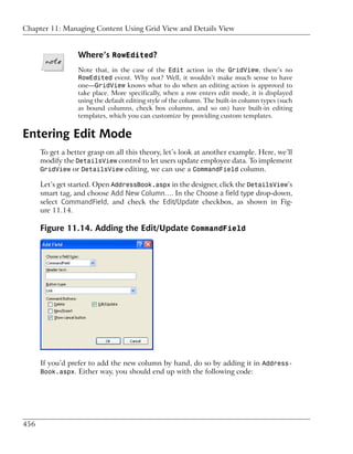 Chapter 11: Managing Content Using Grid View and Details View


                  Where’s RowEdited?
                  Note that, in the case of the Edit action in the GridView, there’s no
                  RowEdited event. Why not? Well, it wouldn’t make much sense to have
                  one—GridView knows what to do when an editing action is approved to
                  take place. More specifically, when a row enters edit mode, it is displayed
                  using the default editing style of the column. The built-in column types (such
                  as bound columns, check box columns, and so on) have built-in editing
                  templates, which you can customize by providing custom templates.


Entering Edit Mode
      To get a better grasp on all this theory, let’s look at another example. Here, we’ll
      modify the DetailsView control to let users update employee data. To implement
      GridView or DetailsView editing, we can use a CommandField column.

      Let’s get started. Open AddressBook.aspx in the designer, click the DetailsView’s
      smart tag, and choose Add New Column…. In the Choose a field type drop-down,
      select CommandField, and check the Edit/Update checkbox, as shown in Fig-
      ure 11.14.

      Figure 11.14. Adding the Edit/Update CommandField




      If you’d prefer to add the new column by hand, do so by adding it in Address-
      Book.aspx. Either way, you should end up with the following code:




456
 