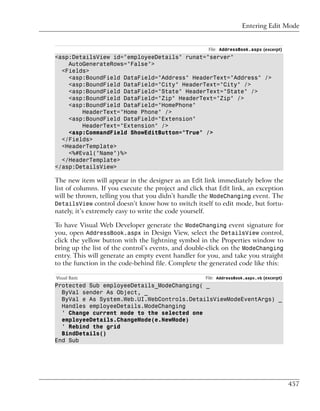 Entering Edit Mode


                                                       File: AddressBook.aspx (excerpt)
<asp:DetailsView id="employeeDetails" runat="server"
    AutoGenerateRows="False">
  <Fields>
    <asp:BoundField DataField="Address" HeaderText="Address" />
    <asp:BoundField DataField="City" HeaderText="City" />
    <asp:BoundField DataField="State" HeaderText="State" />
    <asp:BoundField DataField="Zip" HeaderText="Zip" />
    <asp:BoundField DataField="HomePhone"
        HeaderText="Home Phone" />
    <asp:BoundField DataField="Extension"
        HeaderText="Extension" />
    <asp:CommandField ShowEditButton="True" />
  </Fields>
  <HeaderTemplate>
    <%#Eval("Name")%>
  </HeaderTemplate>
</asp:DetailsView>

The new item will appear in the designer as an Edit link immediately below the
list of columns. If you execute the project and click that Edit link, an exception
will be thrown, telling you that you didn’t handle the ModeChanging event. The
DetailsView control doesn’t know how to switch itself to edit mode, but fortu-
nately, it’s extremely easy to write the code yourself.

To have Visual Web Developer generate the ModeChanging event signature for
you, open AddressBook.aspx in Design View, select the DetailsView control,
click the yellow button with the lightning symbol in the Properties window to
bring up the list of the control’s events, and double-click on the ModeChanging
entry. This will generate an empty event handler for you, and take you straight
to the function in the code-behind file. Complete the generated code like this:

Visual Basic                                          File: AddressBook.aspx.vb (excerpt)
Protected Sub employeeDetails_ModeChanging( _
  ByVal sender As Object, _
  ByVal e As System.Web.UI.WebControls.DetailsViewModeEventArgs) _
  Handles employeeDetails.ModeChanging
  ' Change current mode to the selected one
  employeeDetails.ChangeMode(e.NewMode)
  ' Rebind the grid
  BindDetails()
End Sub




                                                                                            457
 