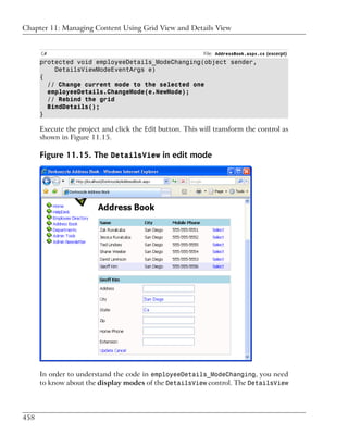 Chapter 11: Managing Content Using Grid View and Details View


      C#                                                   File: AddressBook.aspx.cs (excerpt)
      protected void employeeDetails_ModeChanging(object sender,
          DetailsViewModeEventArgs e)
      {
        // Change current mode to the selected one
        employeeDetails.ChangeMode(e.NewMode);
        // Rebind the grid
        BindDetails();
      }

      Execute the project and click the Edit button. This will transform the control as
      shown in Figure 11.15.

      Figure 11.15. The DetailsView in edit mode




      In order to understand the code in employeeDetails_ModeChanging, you need
      to know about the display modes of the DetailsView control. The DetailsView




458
 
