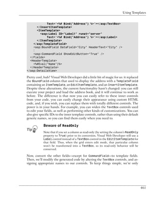 Using Templates


            Text='<%# Bind("Address") %>'></asp:TextBox>
      </InsertItemTemplate>
      <ItemTemplate>
        <asp:Label ID="Label1" runat="server"
            Text='<%# Bind("Address") %>'></asp:Label>
      </ItemTemplate>
    </asp:TemplateField>
    <asp:BoundField DataField="City" HeaderText="City" />
    ⋮
    <asp:CommandField ShowEditButton="True" />
  </Fields>
  <HeaderTemplate>
    <%#Eval("Name")%>
  </HeaderTemplate>
</asp:DetailsView>

Pretty cool, huh? Visual Web Developer did a little bit of magic for us: it replaced
the BoundField column that used to display the address with a TemplateField
containing an ItemTemplate, an EditItemTemplate, and an InsertItemTemplate.
Despite these alterations, the current functionality hasn’t changed: you can still
execute your project and load the address book, and it will continue to work as
before. The difference is that now you can easily refer to these inner controls
from your code, you can easily change their appearance using custom HTML
code, and, if you wish, you can replace them with totally different controls. The
power is in your hands. For example, you can widen the TextBox controls used
to edit your fields, as well as performing other kinds of customizations. You can
also give specific IDs to the inner template controls, rather than using their default
generic names, so you can find them easily when you need to.

            Beware of ReadOnly
            Note that if you set a column as read-only (by setting the column’s ReadOnly
            property to True) prior to its conversion, Visual Web Developer will use a
            Label control instead of a TextBox control in the EditItemTemplate for
            that field. Thus, when the grid enters edit mode, that particular column
            won’t be transformed into a TextBox, so its read-only behavior will be
            conserved.

Now, convert the other fields—except for CommandField—to template fields.
Then, we’ll modify the generated code by altering the TextBox controls, and as-
signing appropriate names to our controls. To keep things simple, we’re only




                                                                                           461
 