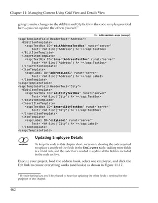 Chapter 11: Managing Content Using Grid View and Details View


      going to make changes to the Address and City fields in the code samples provided
      here—you can update the others yourself.1

                                                                            File: AddressBook.aspx (excerpt)
      <asp:TemplateField HeaderText="Address">
        <EditItemTemplate>
          <asp:TextBox ID="editAddressTextBox" runat="server"
              Text='<%# Bind("Address") %>'></asp:TextBox>
        </EditItemTemplate>
        <InsertItemTemplate>
          <asp:TextBox ID="insertAddressTextBox" runat="server"
              Text='<%# Bind("Address") %>'></asp:TextBox>
        </InsertItemTemplate>
        <ItemTemplate>
          <asp:Label ID="addressLabel" runat="server"
              Text='<%# Bind("Address") %>'></asp:Label>
        </ItemTemplate>
      </asp:TemplateField>
      <asp:TemplateField HeaderText="City">
        <EditItemTemplate>
          <asp:TextBox ID="editCityTextBox" runat="server"
              Text='<%# Bind("City") %>'></asp:TextBox>
        </EditItemTemplate>
        <InsertItemTemplate>
          <asp:TextBox ID="insertCityTextBox" runat="server"
              Text='<%# Bind("City") %>'></asp:TextBox>
        </InsertItemTemplate>
        <ItemTemplate>
          <asp:Label ID="cityLabel" runat="server"
              Text='<%# Bind("City") %>'></asp:Label>
        </ItemTemplate>
      </asp:TemplateField>

                     Updating Employee Details
                     To keep the code in this chapter short, we’re only showing the code required
                     to update a couple of the fields in the Employees table. Adding more fields
                     is a trivial task, and the code that’s needed to update all the fields is included
                     in the code archive.

      Execute your project, load the address book, select one employee, and click the
      Edit link to ensure everything works (and looks) as shown in Figure 11.17.

      1
       If you’re feeling lazy, you’ll be pleased to hear that updating the other fields is optional for the
      purposes of this chapter.



462
 